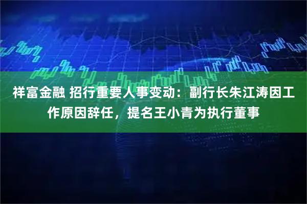 祥富金融 招行重要人事变动：副行长朱江涛因工作原因辞任，提名王小青为执行董事