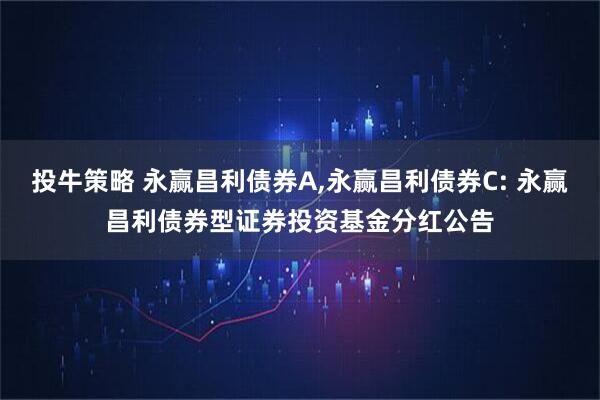 投牛策略 永赢昌利债券A,永赢昌利债券C: 永赢昌利债券型证券投资基金分红公告