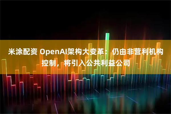 米涂配资 OpenAI架构大变革：仍由非营利机构控制，将引入公共利益公司
