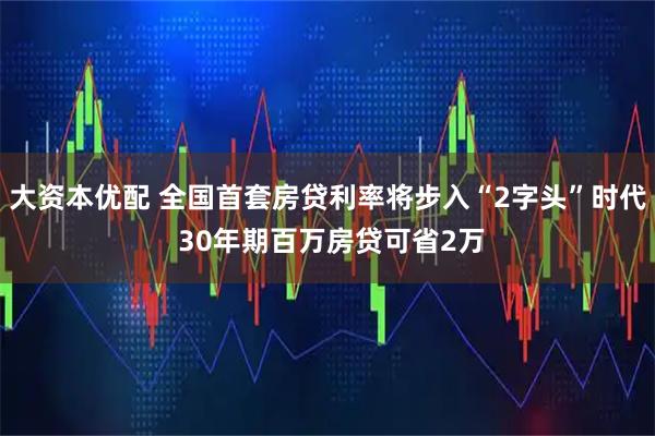大资本优配 全国首套房贷利率将步入“2字头”时代 30年期百万房贷可省2万