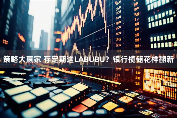策略大赢家 存定期送LABUBU?银行揽储花样翻新