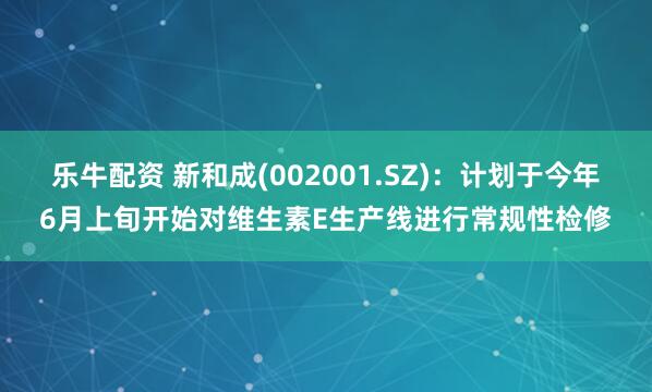 乐牛配资 新和成(002001.SZ)：计划于今年6月上旬开始对维生素E生产线进行常规性检修