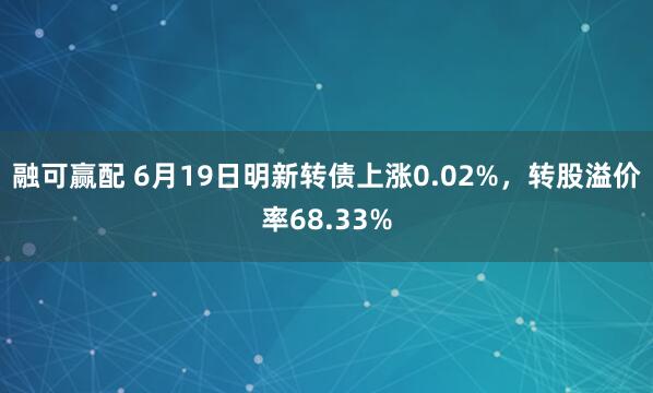 融可赢配 6月19日明新转债上涨0.02%,转股溢价率68.33%