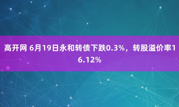 高开网 6月19日永和转债下跌0.3%，转股溢价率16.12%