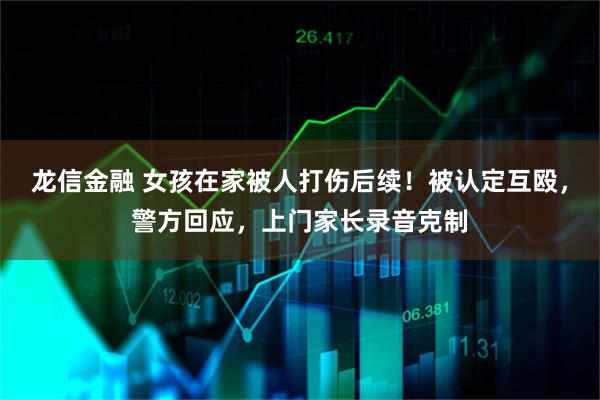龙信金融 女孩在家被人打伤后续！被认定互殴，警方回应，上门家长录音克制