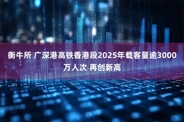 衡牛所 广深港高铁香港段2025年载客量逾3000万人次 再创新高
