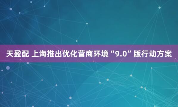 天盈配 上海推出优化营商环境“9.0”版行动方案