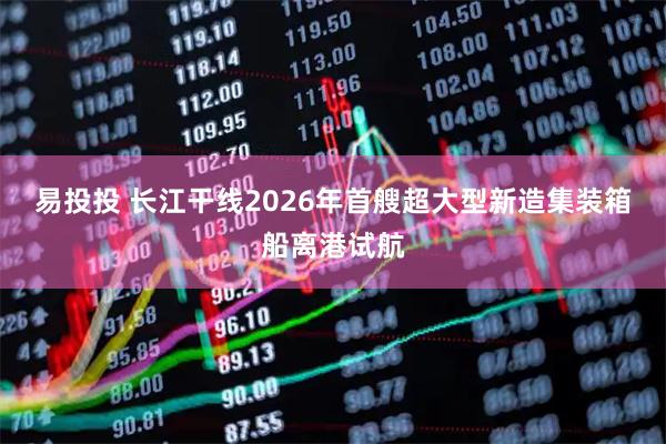 易投投 长江干线2026年首艘超大型新造集装箱船离港试航