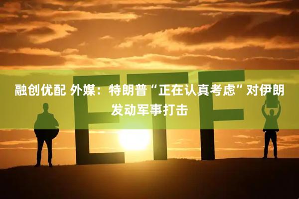 融创优配 外媒:特朗普“正在认真考虑”对伊朗发动军事打击