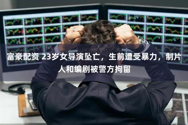 富豪配资 23岁女导演坠亡，生前遭受暴力，制片人和编剧被警方拘留