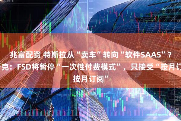 兆富配资 特斯拉从“卖车”转向“软件SAAS”？马斯克：FSD将暂停“一次性付费模式”，只接受“按月订阅”