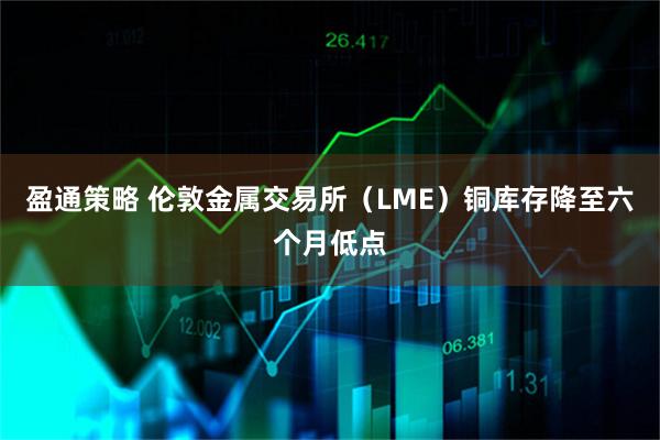 盈通策略 伦敦金属交易所（LME）铜库存降至六个月低点