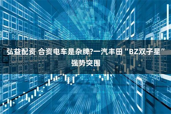 弘益配资 合资电车是杂牌?一汽丰田“BZ双子星”强势突围