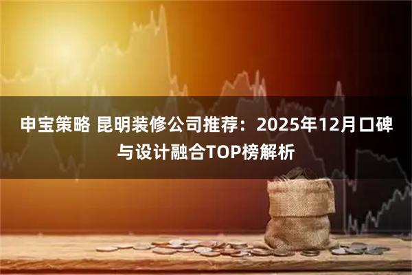 申宝策略 昆明装修公司推荐：2025年12月口碑与设计融合TOP榜解析