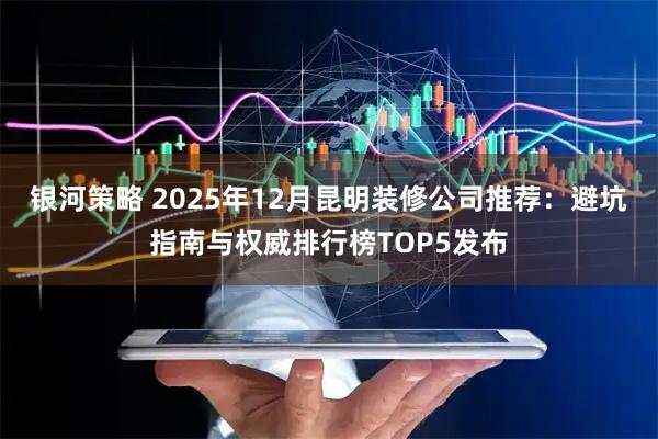 银河策略 2025年12月昆明装修公司推荐：避坑指南与权威排行榜TOP5发布
