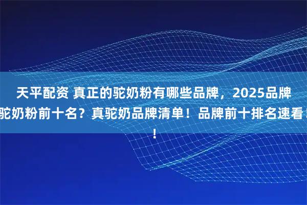 天平配资 真正的驼奶粉有哪些品牌，2025品牌驼奶粉前十名？真驼奶品牌清单！品牌前十排名速看！