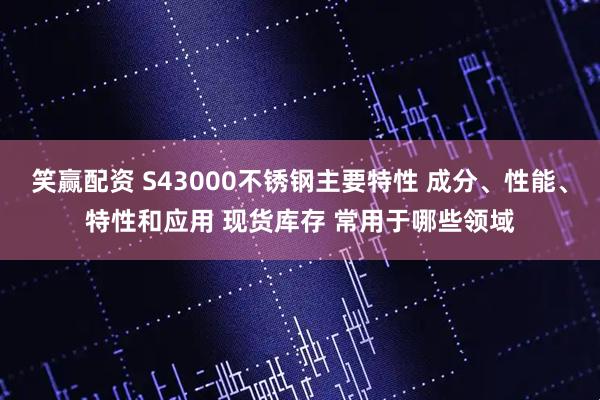 笑赢配资 S43000不锈钢主要特性 成分、性能、特性和应用 现货库存 常用于哪些领域