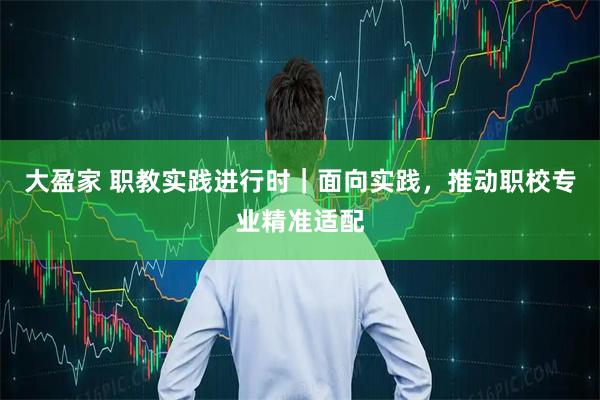 大盈家 职教实践进行时｜面向实践，推动职校专业精准适配