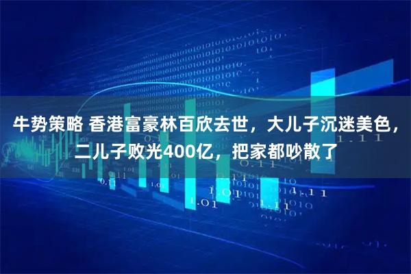 牛势策略 香港富豪林百欣去世，大儿子沉迷美色，二儿子败光400亿，把家都吵散了