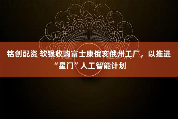 铭创配资 软银收购富士康俄亥俄州工厂，以推进“星门”人工智能计划
